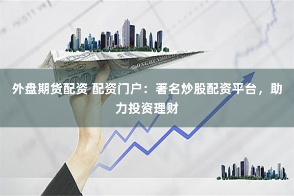 外盘期货配资 配资门户：著名炒股配资平台，助力投资理财