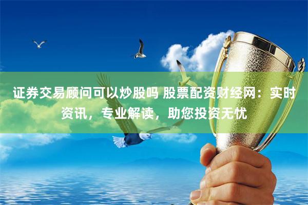 证券交易顾问可以炒股吗 股票配资财经网：实时资讯，专业解读，