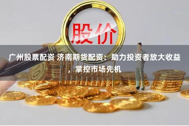 广州股票配资 济南期货配资：助力投资者放大收益，掌控市场先机