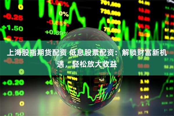 上海股指期货配资 低息股票配资：解锁财富新机遇，轻松放大收益