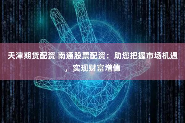 天津期货配资 南通股票配资：助您把握市场机遇，实现财富增值