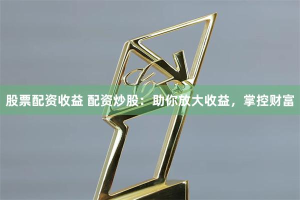 股票配资收益 配资炒股：助你放大收益，掌控财富