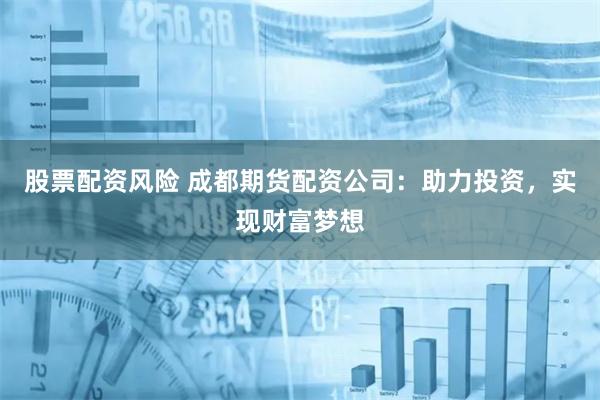 股票配资风险 成都期货配资公司：助力投资，实现财富梦想