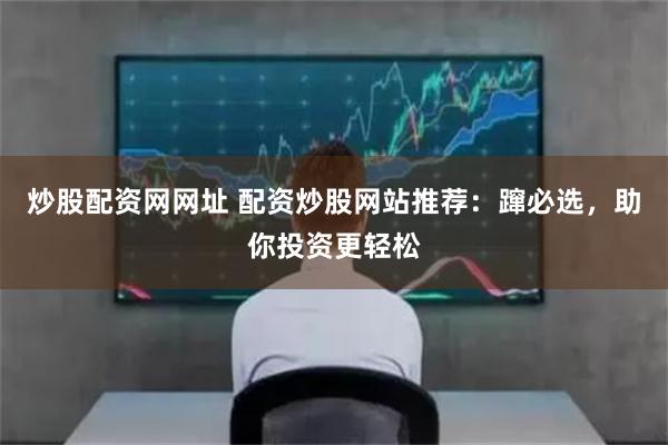 炒股配资网网址 配资炒股网站推荐：蹿必选，助你投资更轻松