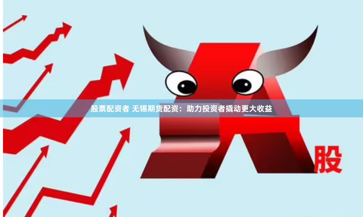 股票配资者 无锡期货配资：助力投资者撬动更大收益