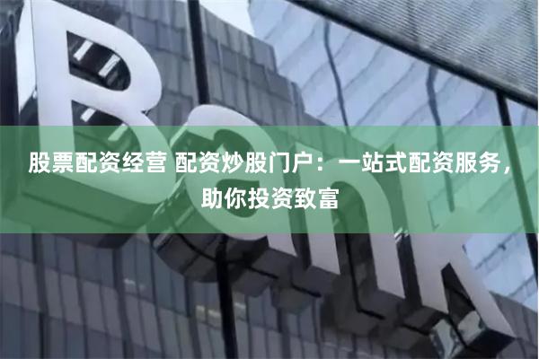 股票配资经营 配资炒股门户：一站式配资服务，助你投资致富