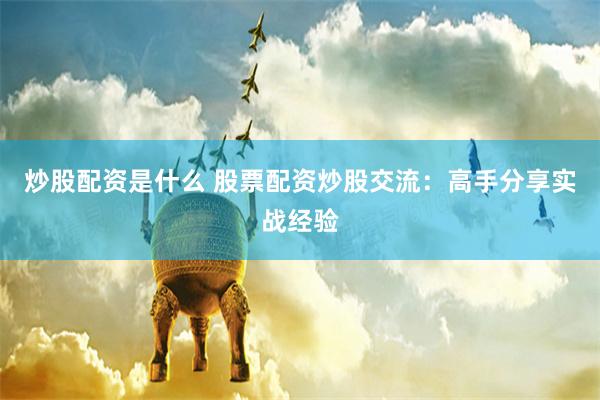 炒股配资是什么 股票配资炒股交流：高手分享实战经验