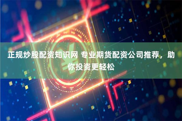正规炒股配资知识网 专业期货配资公司推荐，助你投资更轻松