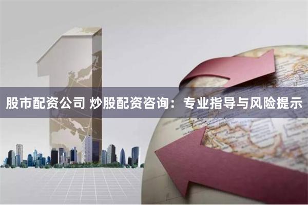 股市配资公司 炒股配资咨询：专业指导与风险提示