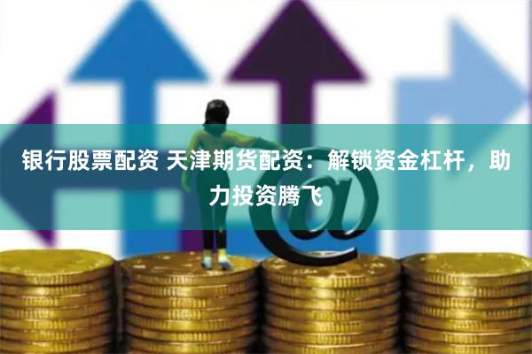 银行股票配资 天津期货配资：解锁资金杠杆，助力投资腾飞