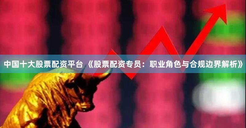 中国十大股票配资平台 《股票配资专员:职业角色与合规边界解析》